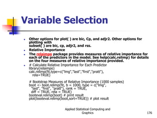 Applied Statistical Computing and
Graphics 176
Variable Selection
 Other options for plot( ) are bic, Cp, and adjr2. Other options for
plotting with
subset( ) are bic, cp, adjr2, and rss.
 Relative Importance
 The relaimpo package provides measures of relative importance for
each of the predictors in the model. See help(calc.relimp) for details
on the four measures of relative importance provided.
 # Calculate Relative Importance for Each Predictor
library(relaimpo)
calc.relimp(fit,type=c("lmg","last","first","pratt"),
rela=TRUE)
# Bootstrap Measures of Relative Importance (1000 samples)
boot <- boot.relimp(fit, b = 1000, type = c("lmg",
"last", "first", "pratt"), rank = TRUE,
diff = TRUE, rela = TRUE)
booteval.relimp(boot) # print result
plot(booteval.relimp(boot,sort=TRUE)) # plot result
 