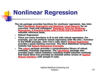 Applied Statistical Computing and
Graphics 177
Nonlinear Regression
The nls package provides functions for nonlinear regression. See John
Fox's Nonlinear Regression and Nonlinear Least Squares for an
overview. Huet and colleagues' Statistical Tools for Nonlinear
Regression: A Practical Guide with S-PLUS and R Examples is a
valuable reference book.
 Robust Regression
 There are many functions in R to aid with robust regression. For
example, you can perform robust regression with the rlm( ) function
in the MASS package. John Fox's (who else?) Robust Regression
provides a good starting overview. The UCLA Statistical Computing
website has Robust Regression Examples.
 The robust package provides a comprehensive library of robust
methods, including regression. The robustbase package also
provides basic robust statistics including model selection methods.
And David Olive has provided an detailed online review of Applied
Robust Statistics with sample R code.
 