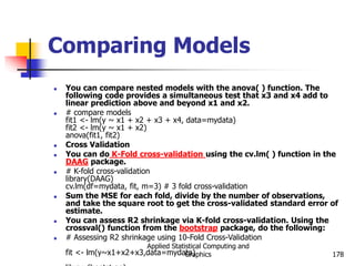 Applied Statistical Computing and
Graphics 178
Comparing Models
 You can compare nested models with the anova( ) function. The
following code provides a simultaneous test that x3 and x4 add to
linear prediction above and beyond x1 and x2.
 # compare models
fit1 <- lm(y ~ x1 + x2 + x3 + x4, data=mydata)
fit2 <- lm(y ~ x1 + x2)
anova(fit1, fit2)
 Cross Validation
 You can do K-Fold cross-validation using the cv.lm( ) function in the
DAAG package.
 # K-fold cross-validation
library(DAAG)
cv.lm(df=mydata, fit, m=3) # 3 fold cross-validation
 Sum the MSE for each fold, divide by the number of observations,
and take the square root to get the cross-validated standard error of
estimate.
 You can assess R2 shrinkage via K-fold cross-validation. Using the
crossval() function from the bootstrap package, do the following:
 # Assessing R2 shrinkage using 10-Fold Cross-Validation
fit <- lm(y~x1+x2+x3,data=mydata)
 