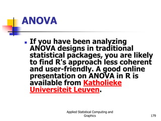 Applied Statistical Computing and
Graphics 179
ANOVA
 If you have been analyzing
ANOVA designs in traditional
statistical packages, you are likely
to find R's approach less coherent
and user-friendly. A good online
presentation on ANOVA in R is
available from Katholieke
Universiteit Leuven.
 