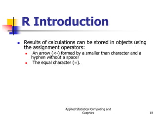 Applied Statistical Computing and
Graphics 18
R Introduction
 Results of calculations can be stored in objects using
the assignment operators:
 An arrow (<-) formed by a smaller than character and a
hyphen without a space!
 The equal character (=).
 