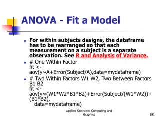 Applied Statistical Computing and
Graphics 181
ANOVA - Fit a Model
 For within subjects designs, the dataframe
has to be rearranged so that each
measurement on a subject is a separate
observation. See R and Analysis of Variance.
 # One Within Factor
fit <-
aov(y~A+Error(Subject/A),data=mydataframe)
 # Two Within Factors W1 W2, Two Between Factors
B1 B2
fit <-
aov(y~(W1*W2*B1*B2)+Error(Subject/(W1*W2))+
(B1*B2),
data=mydataframe)
 