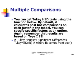 Applied Statistical Computing and
Graphics 184
Multiple Comparisons
 You can get Tukey HSD tests using the
function below. By default, it
calculates post hoc comparisons on
each factor in the model. You can
specify specific factors as an option.
Again, remember that results are
based on Type I SS!
 # Tukey Honestly Significant Differences
TukeyHSD(fit) # where fit comes from aov()
 