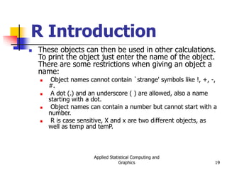 Applied Statistical Computing and
Graphics 19
R Introduction
 These objects can then be used in other calculations.
To print the object just enter the name of the object.
There are some restrictions when giving an object a
name:
 Object names cannot contain `strange' symbols like !, +, -,
#.
 A dot (.) and an underscore ( ) are allowed, also a name
starting with a dot.
 Object names can contain a number but cannot start with a
number.
 R is case sensitive, X and x are two different objects, as
well as temp and temP.
 