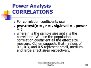 Applied Statistical Computing and
Graphics 190
Power Analysis
CORRELATIONS
 For correlation coefficients use
 pwr.r.test(n = , r = , sig.level = , power
= )
 where n is the sample size and r is the
correlation. We use the population
correlation coefficient as the effect size
measure. Cohen suggests that r values of
0.1, 0.3, and 0.5 represent small, medium,
and large effect sizes respectively.
 