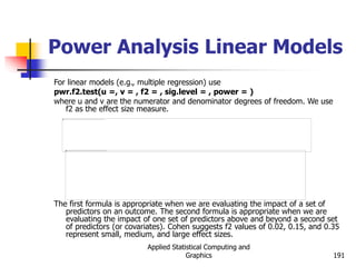 Applied Statistical Computing and
Graphics 191
Power Analysis Linear Models
For linear models (e.g., multiple regression) use
pwr.f2.test(u =, v = , f2 = , sig.level = , power = )
where u and v are the numerator and denominator degrees of freedom. We use
f2 as the effect size measure.
The first formula is appropriate when we are evaluating the impact of a set of
predictors on an outcome. The second formula is appropriate when we are
evaluating the impact of one set of predictors above and beyond a second set
of predictors (or covariates). Cohen suggests f2 values of 0.02, 0.15, and 0.35
represent small, medium, and large effect sizes.
 