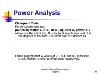 Applied Statistical Computing and
Graphics 193
Power Analysis
Chi-square Tests
For chi-square tests use
pwr.chisq.test(w =, N = , df = , sig.level =, power = )
where w is the effect size, N is the total sample size, and df is
the degrees of freedom. The effect size w is defined as
Cohen suggests that w values of 0.1, 0.1, and 0.5 represent
small, medium, and large effect sizes respectively.
 