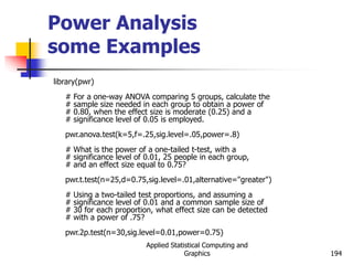 Applied Statistical Computing and
Graphics 194
Power Analysis
some Examples
library(pwr)
# For a one-way ANOVA comparing 5 groups, calculate the
# sample size needed in each group to obtain a power of
# 0.80, when the effect size is moderate (0.25) and a
# significance level of 0.05 is employed.
pwr.anova.test(k=5,f=.25,sig.level=.05,power=.8)
# What is the power of a one-tailed t-test, with a
# significance level of 0.01, 25 people in each group,
# and an effect size equal to 0.75?
pwr.t.test(n=25,d=0.75,sig.level=.01,alternative="greater")
# Using a two-tailed test proportions, and assuming a
# significance level of 0.01 and a common sample size of
# 30 for each proportion, what effect size can be detected
# with a power of .75?
pwr.2p.test(n=30,sig.level=0.01,power=0.75)
 