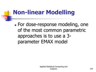 Applied Statistical Computing and
Graphics 197
Non-linear Modelling
 For dose-response modeling, one
of the most common parametric
approaches is to use a 3-
parameter EMAX model
 