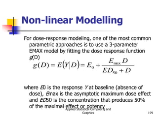 Applied Statistical Computing and
Graphics 199
Non-linear Modelling
For dose-response modeling, one of the most common
parametric approaches is to use a 3-parameter
EMAX model by fitting the dose response function
g(D)
where E0 is the response Y at baseline (absence of
dose), Emax is the asymptotic maximum dose effect
and ED50 is the concentration that produces 50%
of the maximal effect or potency
 
D
ED
D
E
E
D
Y
E
D
g




50
max
0
)
(
 