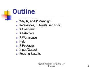 Applied Statistical Computing and
Graphics 2
Outline
 Why R, and R Paradigm
 References, Tutorials and links
 R Overview
 R Interface
 R Workspace
 Help
 R Packages
 Input/Output
 Reusing Results
 