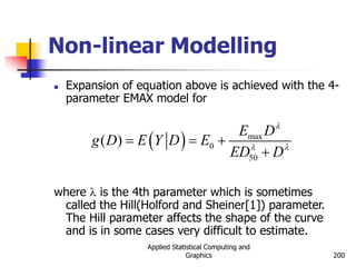 Applied Statistical Computing and
Graphics 200
Non-linear Modelling
 Expansion of equation above is achieved with the 4-
parameter EMAX model for
where l is the 4th parameter which is sometimes
called the Hill(Holford and Sheiner[1]) parameter.
The Hill parameter affects the shape of the curve
and is in some cases very difficult to estimate.
  max
0
50
( )
E D
g D E Y D E
ED D
l
l l
  

 