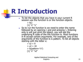 Applied Statistical Computing and
Graphics 21
R Introduction
 To list the objects that you have in your current R
session use the function ls or the function objects.
> ls()
[1] "x" "y"
 So to run the function ls we need to enter the name
followed by an opening ( and and aclosing ). Entering
only ls will just print the object, you will see the
underlying R code of the the function ls. Most functions
in R accept certain arguments. For example, one of the
arguments of the function ls is pattern. To list all objects
starting with the letter x:
> x2 = 9
> y2 = 10
> ls(pattern="x")
[1] "x" "x2"
 