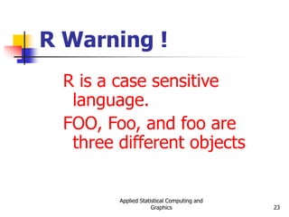 Applied Statistical Computing and
Graphics 23
R Warning !
R is a case sensitive
language.
FOO, Foo, and foo are
three different objects
 