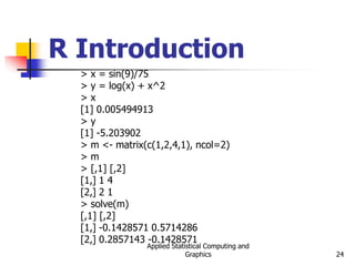 Applied Statistical Computing and
Graphics 24
R Introduction
> x = sin(9)/75
> y = log(x) + x^2
> x
[1] 0.005494913
> y
[1] -5.203902
> m <- matrix(c(1,2,4,1), ncol=2)
> m
> [,1] [,2]
[1,] 1 4
[2,] 2 1
> solve(m)
[,1] [,2]
[1,] -0.1428571 0.5714286
[2,] 0.2857143 -0.1428571
 
