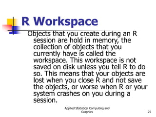 Applied Statistical Computing and
Graphics 25
R Workspace
Objects that you create during an R
session are hold in memory, the
collection of objects that you
currently have is called the
workspace. This workspace is not
saved on disk unless you tell R to do
so. This means that your objects are
lost when you close R and not save
the objects, or worse when R or your
system crashes on you during a
session.
 
