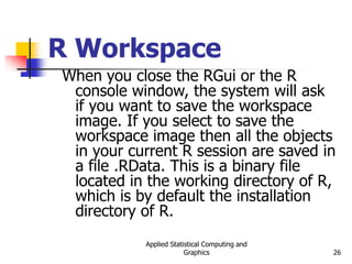 Applied Statistical Computing and
Graphics 26
R Workspace
When you close the RGui or the R
console window, the system will ask
if you want to save the workspace
image. If you select to save the
workspace image then all the objects
in your current R session are saved in
a file .RData. This is a binary file
located in the working directory of R,
which is by default the installation
directory of R.
 