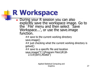 Applied Statistical Computing and
Graphics 27
R Workspace
 During your R session you can also
explicitly save the workspace image. Go to
the `File‘ menu and then select `Save
Workspace...', or use the save.image
function.
## save to the current working directory
save.image()
## just checking what the current working directory is
getwd()
## save to a specific file and location
save.image("C:Program FilesRR-
2.5.0bin.RData")
 