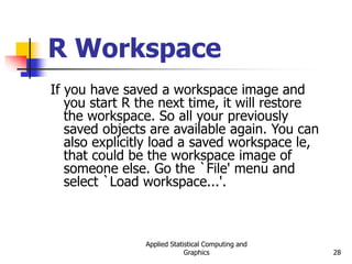 Applied Statistical Computing and
Graphics 28
R Workspace
If you have saved a workspace image and
you start R the next time, it will restore
the workspace. So all your previously
saved objects are available again. You can
also explicitly load a saved workspace le,
that could be the workspace image of
someone else. Go the `File' menu and
select `Load workspace...'.
 