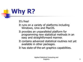Applied Statistical Computing and
Graphics 3
Why R?
It's free!
It runs on a variety of platforms including
Windows, Unix and MacOS.
It provides an unparalleled platform for
programming new statistical methods in an
easy and straightforward manner.
It contains advanced statistical routines not yet
available in other packages.
It has state-of-the-art graphics capabilities.
 