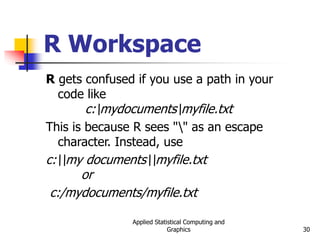 Applied Statistical Computing and
Graphics 30
R Workspace
R gets confused if you use a path in your
code like
c:mydocumentsmyfile.txt
This is because R sees "" as an escape
character. Instead, use
c:my documentsmyfile.txt
or
c:/mydocuments/myfile.txt
 