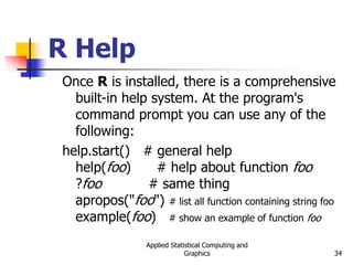 Applied Statistical Computing and
Graphics 34
R Help
Once R is installed, there is a comprehensive
built-in help system. At the program's
command prompt you can use any of the
following:
help.start() # general help
help(foo) # help about function foo
?foo # same thing
apropos("foo") # list all function containing string foo
example(foo) # show an example of function foo
 