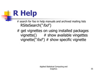Applied Statistical Computing and
Graphics 35
R Help
# search for foo in help manuals and archived mailing lists
RSiteSearch("foo")
# get vignettes on using installed packages
vignette() # show available vingettes
vignette("foo") # show specific vignette
 