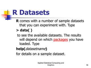 Applied Statistical Computing and
Graphics 36
R Datasets
R comes with a number of sample datasets
that you can experiment with. Type
> data( )
to see the available datasets. The results
will depend on which packages you have
loaded. Type
help(datasetname)
for details on a sample dataset.
 