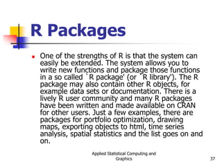 Applied Statistical Computing and
Graphics 37
R Packages
 One of the strengths of R is that the system can
easily be extended. The system allows you to
write new functions and package those functions
in a so called `R package' (or `R library'). The R
package may also contain other R objects, for
example data sets or documentation. There is a
lively R user community and many R packages
have been written and made available on CRAN
for other users. Just a few examples, there are
packages for portfolio optimization, drawing
maps, exporting objects to html, time series
analysis, spatial statistics and the list goes on and
on.
 