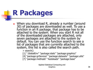 Applied Statistical Computing and
Graphics 38
R Packages
 When you download R, already a number (around
30) of packages are downloaded as well. To use a
function in an R package, that package has to be
attached to the system. When you start R not all
of the downloaded packages are attached, only
seven packages are attached to the system by
default. You can use the function search to see a
list of packages that are currently attached to the
system, this list is also called the search path.
> search()
[1] ".GlobalEnv" "package:stats" "package:graphics"
[4] "package:grDevices" "package:datasets" "package:utils"
[7] "package:methods" "Autoloads" "package:base"
 