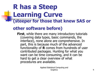 Applied Statistical Computing and
Graphics 4
R has a Steep
Learning Curve
(steeper for those that knew SAS or
other software before)
First, while there are many introductory tutorials
(covering data types, basic commands, the
interface), none alone are comprehensive. In
part, this is because much of the advanced
functionality of R comes from hundreds of user
contributed packages. Hunting for what you
want can be time consuming, and it can be
hard to get a clear overview of what
procedures are available.
 