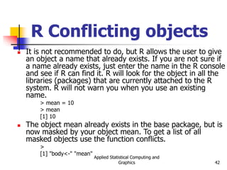 Applied Statistical Computing and
Graphics 42
R Conflicting objects
 It is not recommended to do, but R allows the user to give
an object a name that already exists. If you are not sure if
a name already exists, just enter the name in the R console
and see if R can find it. R will look for the object in all the
libraries (packages) that are currently attached to the R
system. R will not warn you when you use an existing
name.
> mean = 10
> mean
[1] 10
 The object mean already exists in the base package, but is
now masked by your object mean. To get a list of all
masked objects use the function conflicts.
>
[1] "body<-" "mean"
 