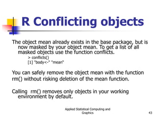 Applied Statistical Computing and
Graphics 43
R Conflicting objects
The object mean already exists in the base package, but is
now masked by your object mean. To get a list of all
masked objects use the function conflicts.
> conflicts()
[1] "body<-" "mean“
You can safely remove the object mean with the function
rm() without risking deletion of the mean function.
Calling rm() removes only objects in your working
environment by default.
 