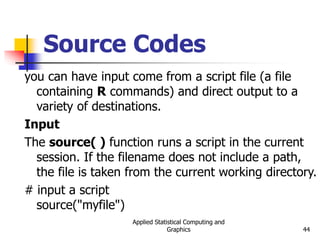 Applied Statistical Computing and
Graphics 44
Source Codes
you can have input come from a script file (a file
containing R commands) and direct output to a
variety of destinations.
Input
The source( ) function runs a script in the current
session. If the filename does not include a path,
the file is taken from the current working directory.
# input a script
source("myfile")
 