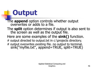 Applied Statistical Computing and
Graphics 46
Output
The append option controls whether output
overwrites or adds to a file.
The split option determines if output is also sent to
the screen as well as the output file.
Here are some examples of the sink() function.
# output directed to output.txt in c:projects directory.
# output overwrites existing file. no output to terminal.
sink("myfile.txt", append=TRUE, split=TRUE)
 