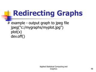 Applied Statistical Computing and
Graphics 48
Redirecting Graphs
# example - output graph to jpeg file
jpeg("c:/mygraphs/myplot.jpg")
plot(x)
dev.off()
 