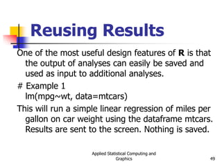 Applied Statistical Computing and
Graphics 49
Reusing Results
One of the most useful design features of R is that
the output of analyses can easily be saved and
used as input to additional analyses.
# Example 1
lm(mpg~wt, data=mtcars)
This will run a simple linear regression of miles per
gallon on car weight using the dataframe mtcars.
Results are sent to the screen. Nothing is saved.
 