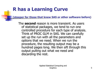 Applied Statistical Computing and
Graphics 5
R has a Learning Curve
(steeper for those that knew SAS or other software before)
The second reason is more transient. As users
of statistical packages, we tend to run one
controlled procedure for each type of analysis.
Think of PROC GLM in SAS. We can carefully
set up the run with all the parameters and
options that we need. When we run the
procedure, the resulting output may be a
hundred pages long. We then sift through this
output pulling out what we need and
discarding the rest.
 