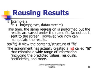 Applied Statistical Computing and
Graphics 50
Reusing Results
# Example 2
fit <- lm(mpg~wt, data=mtcars)
This time, the same regression is performed but the
results are saved under the name fit. No output is
sent to the screen. However, you now can
manipulate the results.
str(fit) # view the contents/structure of "fit“
The assignment has actually created a list called "fit"
that contains a wide range of information
(including the predicted values, residuals,
coefficients, and more.
 