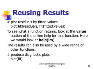 Applied Statistical Computing and
Graphics 51
Reusing Results
# plot residuals by fitted values
plot(fit$residuals, fit$fitted.values)
To see what a function returns, look at the value
section of the online help for that function. Here
we would look at help(lm).
The results can also be used by a wide range of
other functions.
# produce diagnostic plots
plot(fit)
 