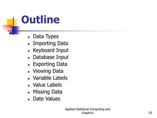 Applied Statistical Computing and
Graphics 53
Outline
 Data Types
 Importing Data
 Keyboard Input
 Database Input
 Exporting Data
 Viewing Data
 Variable Labels
 Value Labels
 Missing Data
 Date Values
 