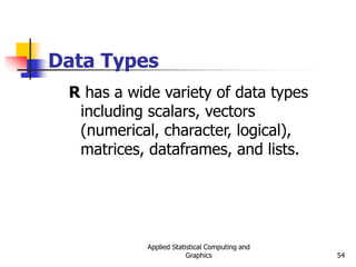 Applied Statistical Computing and
Graphics 54
Data Types
R has a wide variety of data types
including scalars, vectors
(numerical, character, logical),
matrices, dataframes, and lists.
 