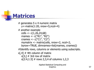 Applied Statistical Computing and
Graphics 57
Matrices
# generates 5 x 4 numeric matrix
y<-matrix(1:20, nrow=5,ncol=4)
# another example
cells <- c(1,26,24,68)
rnames <- c("R1", "R2")
cnames <- c("C1", "C2")
mymatrix <- matrix(cells, nrow=2, ncol=2,
byrow=TRUE, dimnames=list(rnames, cnames))
#Identify rows, columns or elements using subscripts.
x[,4] # 4th column of matrix
x[3,] # 3rd row of matrix
x[2:4,1:3] # rows 2,3,4 of columns 1,2,3
 