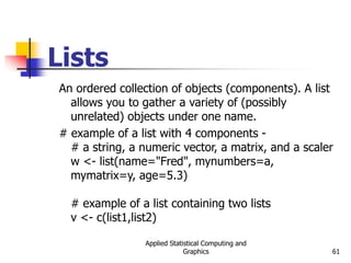 Applied Statistical Computing and
Graphics 61
Lists
An ordered collection of objects (components). A list
allows you to gather a variety of (possibly
unrelated) objects under one name.
# example of a list with 4 components -
# a string, a numeric vector, a matrix, and a scaler
w <- list(name="Fred", mynumbers=a,
mymatrix=y, age=5.3)
# example of a list containing two lists
v <- c(list1,list2)
 