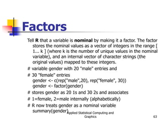 Applied Statistical Computing and
Graphics 63
Factors
Tell R that a variable is nominal by making it a factor. The factor
stores the nominal values as a vector of integers in the range [
1... k ] (where k is the number of unique values in the nominal
variable), and an internal vector of character strings (the
original values) mapped to these integers.
# variable gender with 20 "male" entries and
# 30 "female" entries
gender <- c(rep("male",20), rep("female", 30))
gender <- factor(gender)
# stores gender as 20 1s and 30 2s and associates
# 1=female, 2=male internally (alphabetically)
# R now treats gender as a nominal variable
summary(gender)
 
