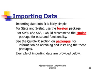 Applied Statistical Computing and
Graphics 65
Importing Data
Importing data into R is fairly simple.
For Stata and Systat, use the foreign package.
For SPSS and SAS I would recommend the Hmisc
package for ease and functionality.
See the Quick-R section on packages, for
information on obtaining and installing the these
packages.
Example of importing data are provided below.
 