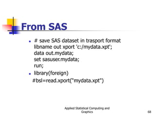 Applied Statistical Computing and
Graphics 68
From SAS
 # save SAS dataset in trasport format
libname out xport 'c:/mydata.xpt';
data out.mydata;
set sasuser.mydata;
run;
 library(foreign)
#bsl=read.xport(“mydata.xpt")
 