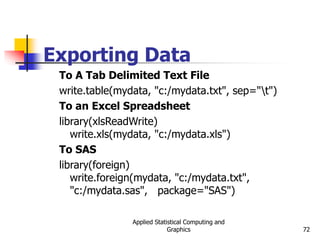Applied Statistical Computing and
Graphics 72
Exporting Data
To A Tab Delimited Text File
write.table(mydata, "c:/mydata.txt", sep="t")
To an Excel Spreadsheet
library(xlsReadWrite)
write.xls(mydata, "c:/mydata.xls")
To SAS
library(foreign)
write.foreign(mydata, "c:/mydata.txt",
"c:/mydata.sas", package="SAS")
 