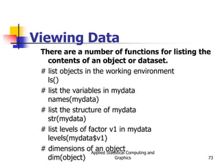 Applied Statistical Computing and
Graphics 73
Viewing Data
There are a number of functions for listing the
contents of an object or dataset.
# list objects in the working environment
ls()
# list the variables in mydata
names(mydata)
# list the structure of mydata
str(mydata)
# list levels of factor v1 in mydata
levels(mydata$v1)
# dimensions of an object
dim(object)
 