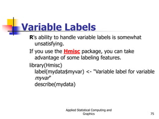 Applied Statistical Computing and
Graphics 75
Variable Labels
R's ability to handle variable labels is somewhat
unsatisfying.
If you use the Hmisc package, you can take
advantage of some labeling features.
library(Hmisc)
label(mydata$myvar) <- "Variable label for variable
myvar"
describe(mydata)
 